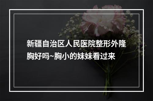 新疆自治区人民医院整形外隆胸好吗~胸小的妹妹看过来