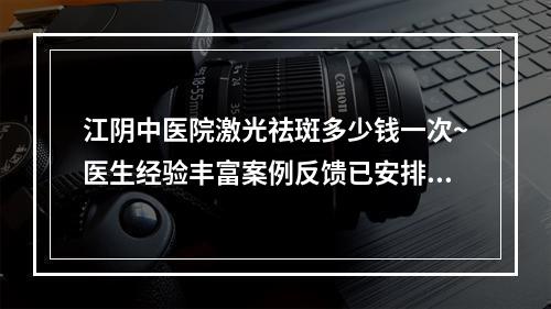 江阴中医院激光祛斑多少钱一次~医生经验丰富案例反馈已安排上了~