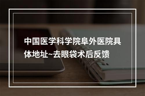 中国医学科学院阜外医院具体地址~去眼袋术后反馈