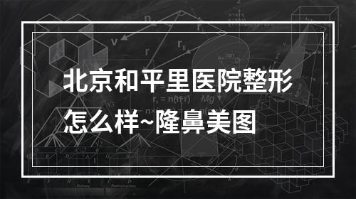 北京和平里医院整形怎么样~隆鼻美图