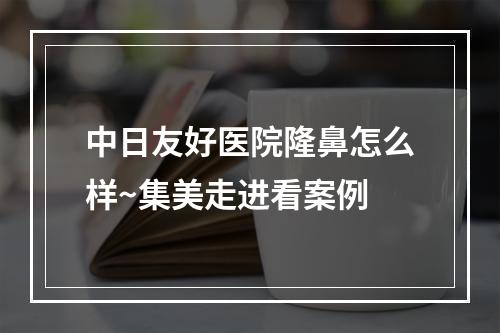 中日友好医院隆鼻怎么样~集美走进看案例