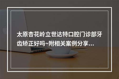 太原杏花岭立世达特口腔门诊部牙齿矫正好吗~附相关案例分享~