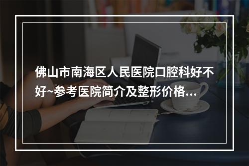 佛山市南海区人民医院口腔科好不好~参考医院简介及整形价格报价表