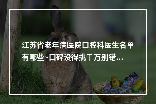 江苏省老年病医院口腔科医生名单有哪些~口碑没得挑千万别错过~