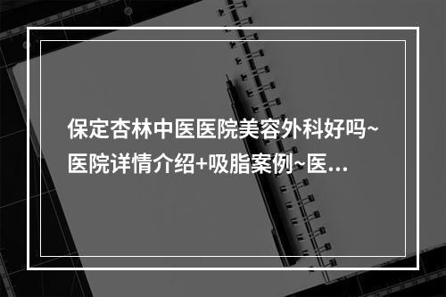 保定杏林中医医院美容外科好吗~医院详情介绍+吸脂案例~医生实力真实吗