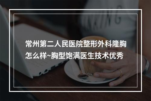 常州第二人民医院整形外科隆胸怎么样~胸型饱满医生技术优秀