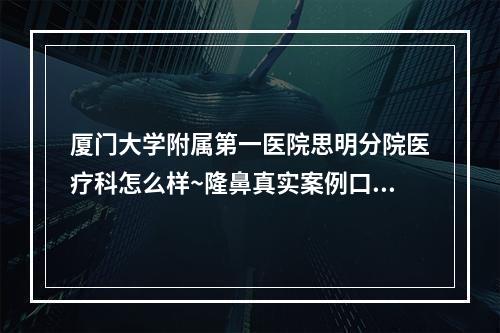 厦门大学附属第一医院思明分院医疗科怎么样~隆鼻真实案例口碑分享