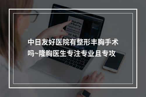 中日友好医院有整形丰胸手术吗~隆胸医生专注专业且专攻