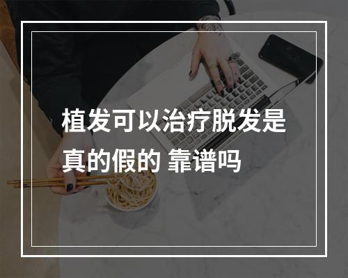 植发可以治疗脱发是真的假的 靠谱吗