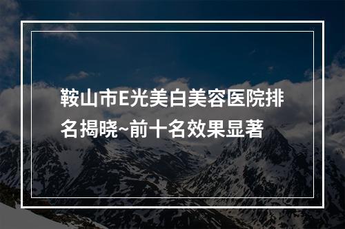 鞍山市E光美白美容医院排名揭晓~前十名效果显著