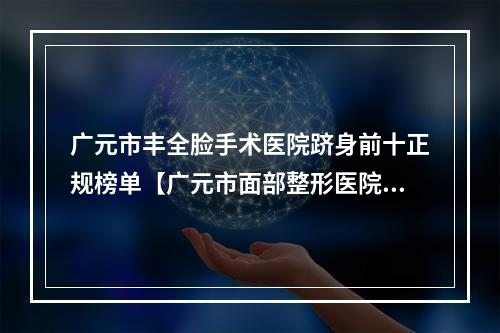 广元市丰全脸手术医院跻身前十正规榜单【广元市面部整形医院】