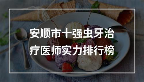 安顺市十强虫牙治疗医师实力排行榜