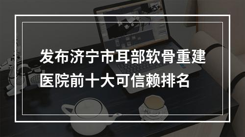 发布济宁市耳部软骨重建医院前十大可信赖排名