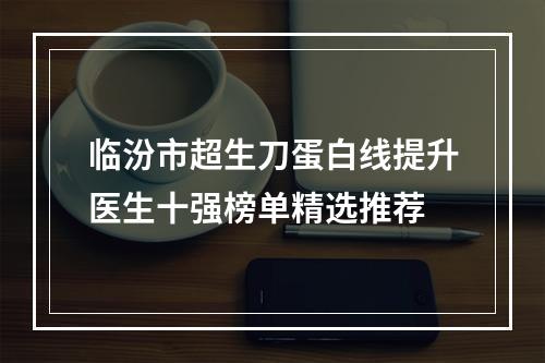 临汾市超生刀蛋白线提升医生十强榜单精选推荐