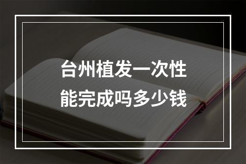 台州植发一次性能完成吗多少钱