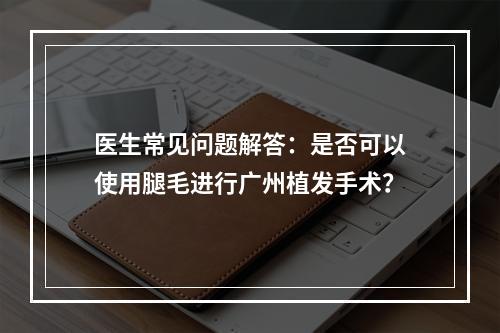 医生常见问题解答：是否可以使用腿毛进行广州植发手术？