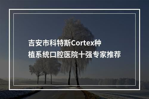 吉安市科特斯Cortex种植系统口腔医院十强专家推荐