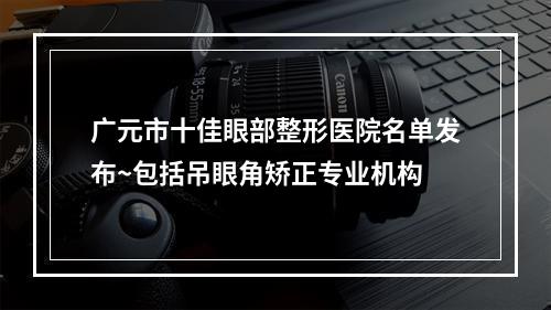 广元市十佳眼部整形医院名单发布~包括吊眼角矫正专业机构