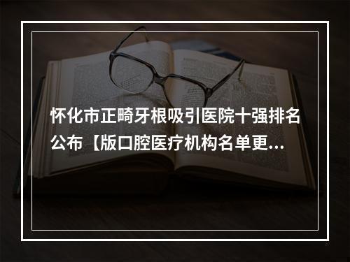 怀化市正畸牙根吸引医院十强排名公布【版口腔医疗机构名单更新】