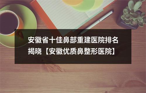 安徽省十佳鼻部重建医院排名揭晓【安徽优质鼻整形医院】