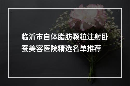 临沂市自体脂肪颗粒注射卧蚕美容医院精选名单推荐