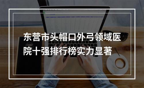 东营市头帽口外弓领域医院十强排行榜实力显著