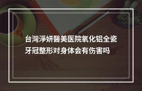 台灣淨妍醫美医院氧化铝全瓷牙冠整形对身体会有伤害吗