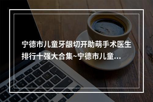 宁德市儿童牙龈切开助萌手术医生排行十强大合集~宁德市儿童牙龈切开助萌手术口腔医生