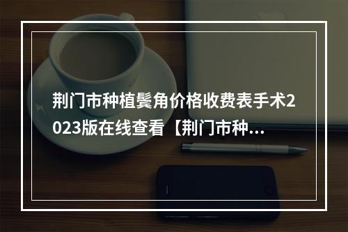 荆门市种植鬓角价格收费表手术2023版在线查看【荆门市种植鬓角要多少价格】