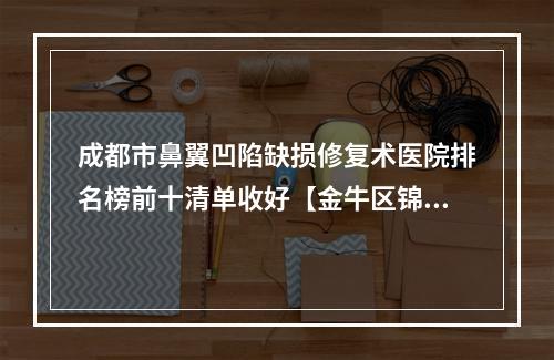 成都市鼻翼凹陷缺损修复术医院排名榜前十清单收好【金牛区锦城整形美容品牌连锁技术_设备领先】