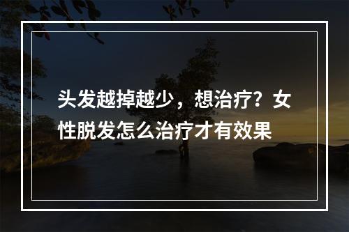 头发越掉越少，想治疗？女性脱发怎么治疗才有效果