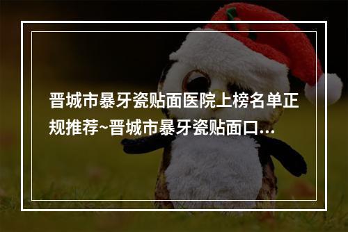 晋城市暴牙瓷贴面医院上榜名单正规推荐~晋城市暴牙瓷贴面口腔医院