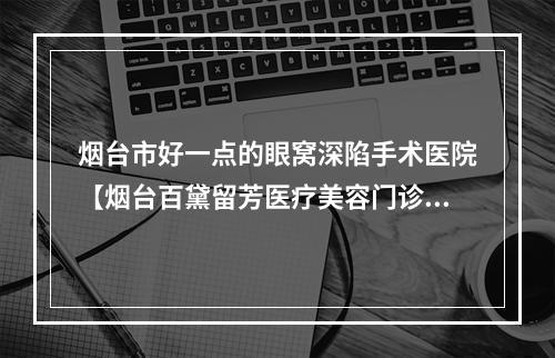 烟台市好一点的眼窝深陷手术医院【烟台百黛留芳医疗美容门诊部技术稳扎稳打】