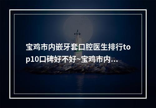 宝鸡市内嵌牙套口腔医生排行top10口碑好不好~宝鸡市内嵌牙套医生价格收费同步