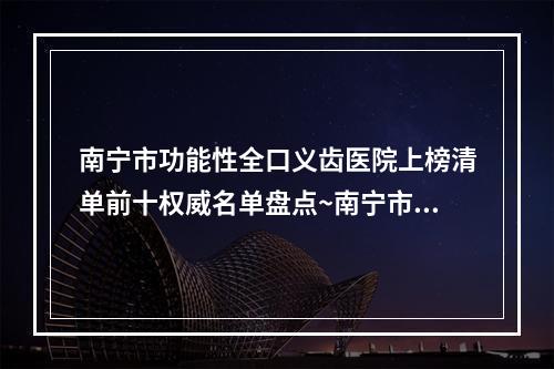 南宁市功能性全口义齿医院上榜清单前十权威名单盘点~南宁市功能性全口义齿口腔医院