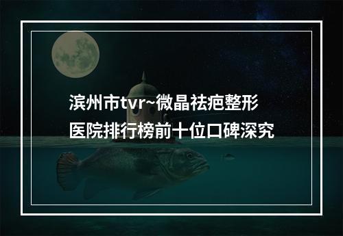 滨州市tvr~微晶祛疤整形医院排行榜前十位口碑深究