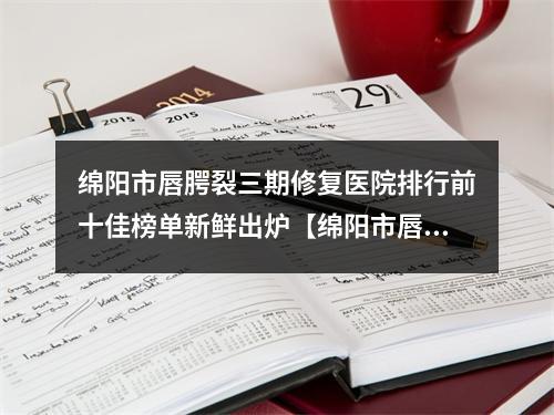 绵阳市唇腭裂三期修复医院排行前十佳榜单新鲜出炉【绵阳市唇腭裂三期修复整形医院】