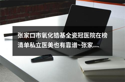 张家口市氧化锆基全瓷冠医院在榜清单私立医美也有靠谱~张家口市氧化锆基全瓷冠口腔医院