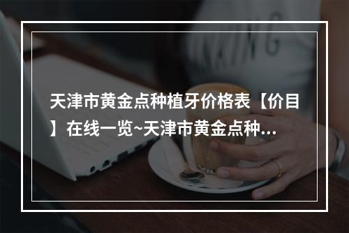 天津市黄金点种植牙价格表【价目】在线一览~天津市黄金点种植牙均价为~2338元