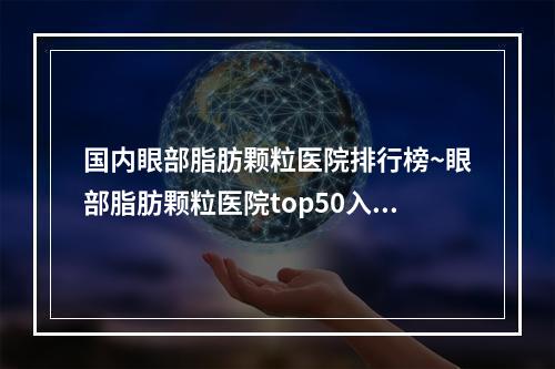 国内眼部脂肪颗粒医院排行榜~眼部脂肪颗粒医院top50入选机构名单公布