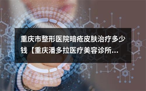 重庆市整形医院暗疮皮肤治疗多少钱【重庆潘多拉医疗美容诊所入驻榜一】