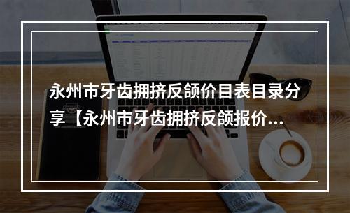 永州市牙齿拥挤反颌价目表目录分享【永州市牙齿拥挤反颌报价一般是多少】