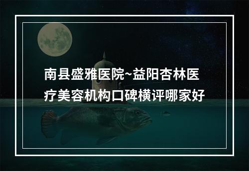 南县盛雅医院~益阳杏林医疗美容机构口碑横评哪家好