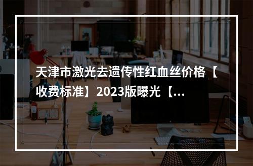 天津市激光去遗传性红血丝价格【收费标准】2023版曝光【激光去遗传性红血丝均价为~1731元】