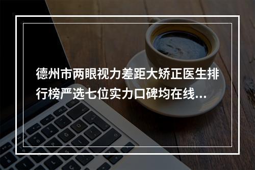 德州市两眼视力差距大矫正医生排行榜严选七位实力口碑均在线正规医生~亓庆国汇总不分先后_实力杠杠滴