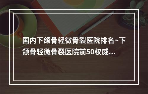 国内下颌骨轻微骨裂医院排名~下颌骨轻微骨裂医院前50权威亮相