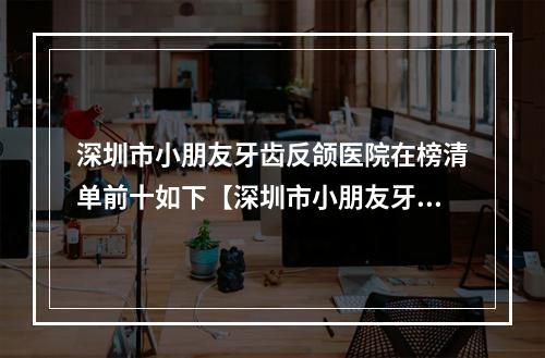 深圳市小朋友牙齿反颌医院在榜清单前十如下【深圳市小朋友牙齿反颌口腔医院家家实力超群】