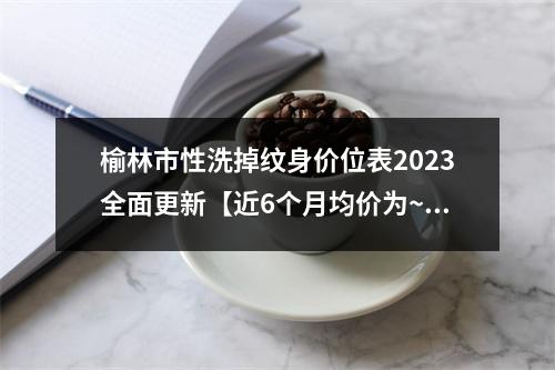 榆林市性洗掉纹身价位表2023全面更新【近6个月均价为~10633元】