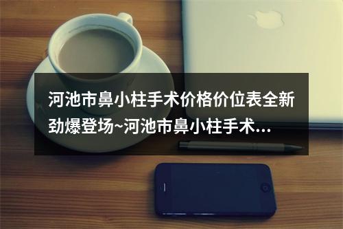 河池市鼻小柱手术价格价位表全新劲爆登场~河池市鼻小柱手术可能要多少钱