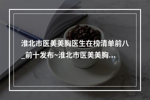 淮北市医美美胸医生在榜清单前八_前十发布~淮北市医美美胸医生